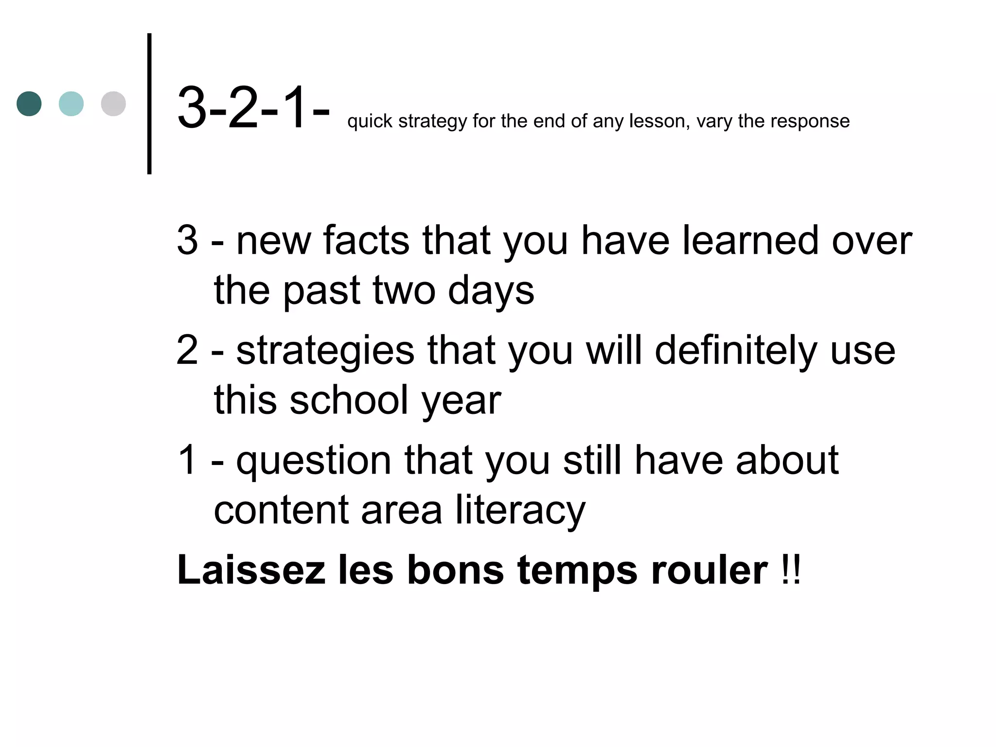 3-2-1-    quick strategy for the end of any lesson, vary the response




3 - new facts that you have learned over
  the past two days
2 - strategies that you will definitely use
  this school year
1 - question that you still have about
  content area literacy
Laissez les bons temps rouler !!
 