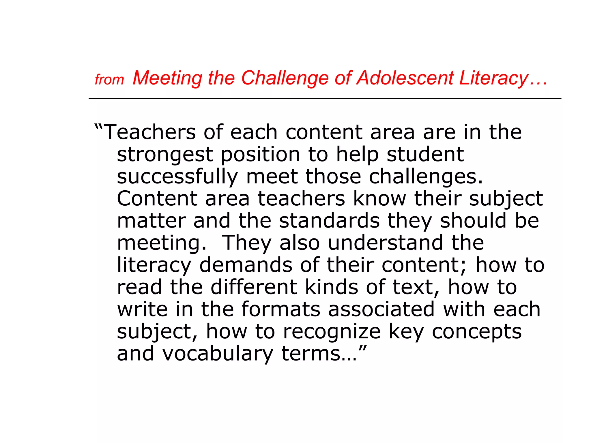 from   Meeting the Challenge of Adolescent Literacy…

“Teachers of each content area are in the
  strongest position to help student
  successfully meet those challenges.
  Content area teachers know their subject
  matter and the standards they should be
  meeting. They also understand the
  literacy demands of their content; how to
  read the different kinds of text, how to
  write in the formats associated with each
  subject, how to recognize key concepts
  and vocabulary terms…”
 