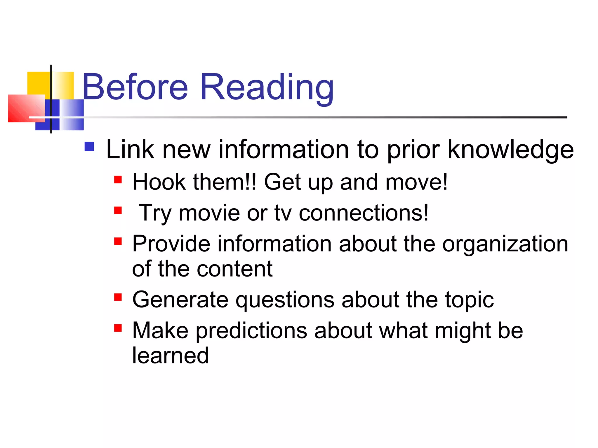 Before Reading
   Link new information to prior knowledge
       Hook them!! Get up and move!
        Try movie or tv connections!
       Provide information about the organization
        of the content
       Generate questions about the topic
       Make predictions about what might be
        learned
 