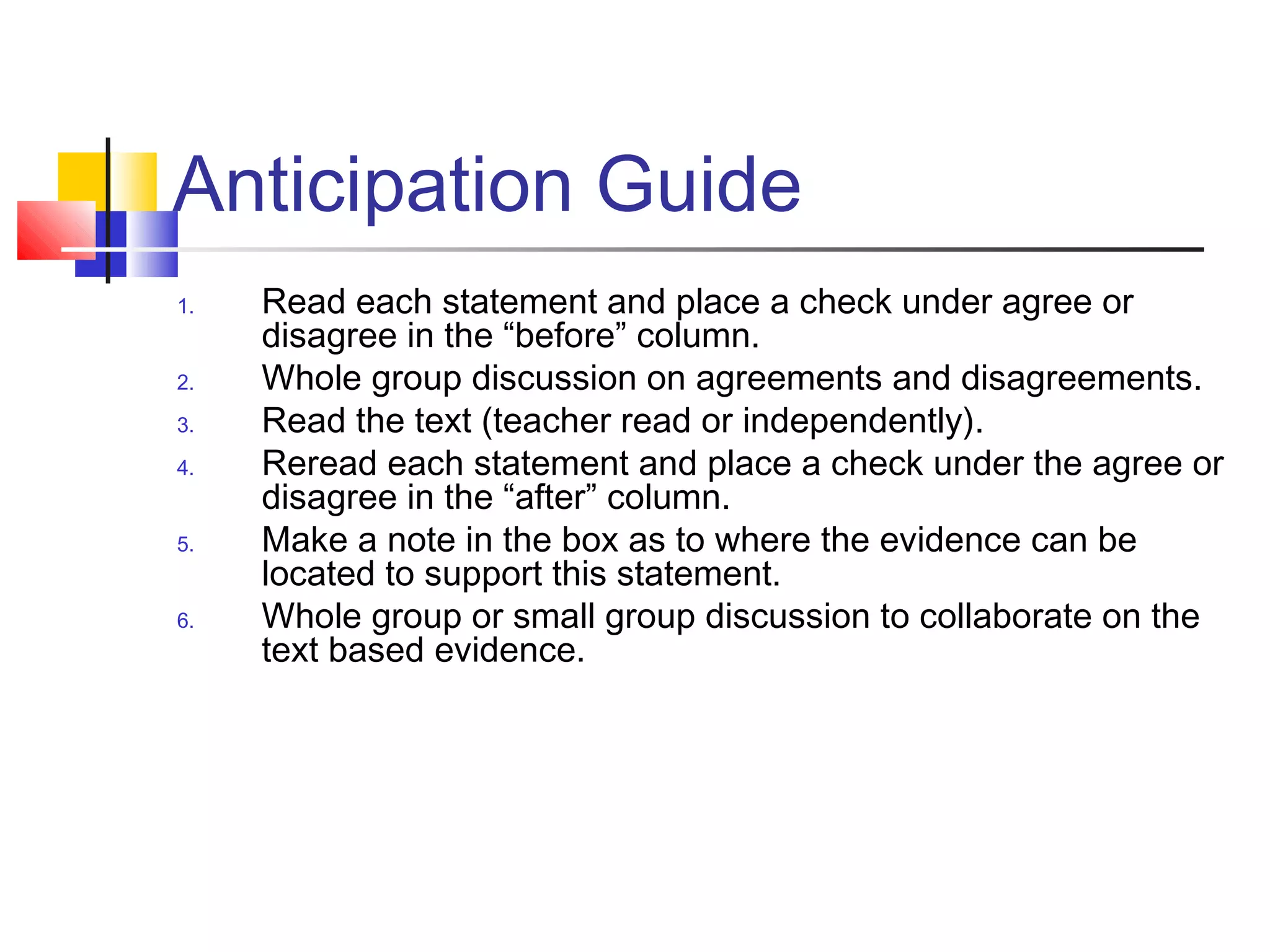 Anticipation Guide
1.   Read each statement and place a check under agree or
     disagree in the “before” column.
2.   Whole group discussion on agreements and disagreements.
3.   Read the text (teacher read or independently).
4.   Reread each statement and place a check under the agree or
     disagree in the “after” column.
5.   Make a note in the box as to where the evidence can be
     located to support this statement.
6.   Whole group or small group discussion to collaborate on the
     text based evidence.
 