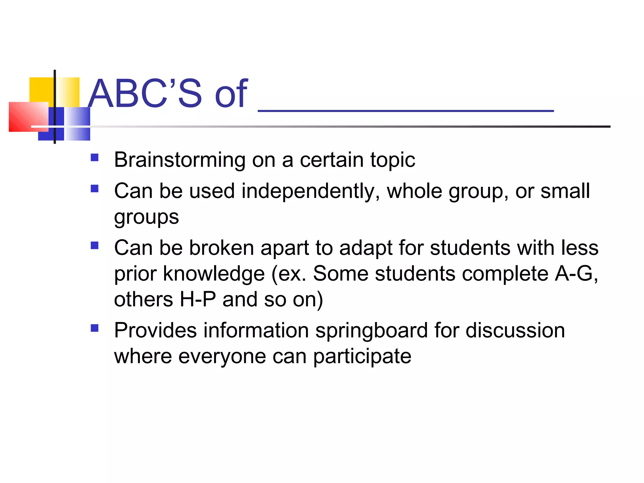 ABC’S of _______________
   Brainstorming on a certain topic
   Can be used independently, whole group, or small
    groups
   Can be broken apart to adapt for students with less
    prior knowledge (ex. Some students complete A-G,
    others H-P and so on)
   Provides information springboard for discussion
    where everyone can participate
 