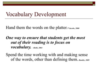 Vocabulary Development

Hand them the words on the platter.-Jacobs, 2000

One way to ensure that students get the most
  out of their reading is to focus on
  vocabulary. –Robb, 2003
Spend the time working with and making sense
  of the words, other than defining them. -Runkle, 2009
 