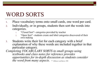 WORD SORTS
1.   Place vocabulary terms onto small cards, one word per card.
2.   Individually, or in groups, students then sort the words into
     categories.
       1.   “Closed Sort”- categories provided by teacher
       2.   “Open Sort”- students create and label categories discovered of their
            own making
3. Students write their list for each category with a brief
   explanation of why these words are included together in that
   particular category.
Completing VOCABULARY SORTS in small groups using
   textbooks and class notes for reference provides
   opportunities for in-depth discussion as students consider
   the word from many aspects. - Billmeyer and Baron, 1998
 