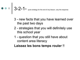 3-2-1-    quick strategy for the end of any lesson, vary the response




3 - new facts that you have learned over
  the past two days
2 - strategies that you will definitely use
  this school year
1 - question that you still have about
  content area literacy
Laissez les bons temps rouler !!
 