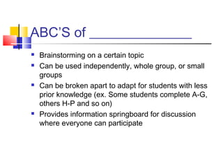 ABC’S of _______________
   Brainstorming on a certain topic
   Can be used independently, whole group, or small
    groups
   Can be broken apart to adapt for students with less
    prior knowledge (ex. Some students complete A-G,
    others H-P and so on)
   Provides information springboard for discussion
    where everyone can participate
 