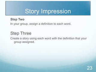 Story Impression
Step Two
In your group, assign a definition to each word.


Step Three
Create a story using each word with the definition that your
  group assigned.




                                                               23
 