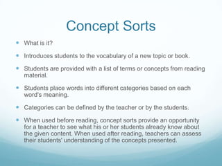 Concept Sorts
 What is it?
 Introduces students to the vocabulary of a new topic or book.
 Students are provided with a list of terms or concepts from reading
   material.

 Students place words into different categories based on each
   word's meaning.

 Categories can be defined by the teacher or by the students.
 When used before reading, concept sorts provide an opportunity
   for a teacher to see what his or her students already know about
   the given content. When used after reading, teachers can assess
   their students' understanding of the concepts presented.
 