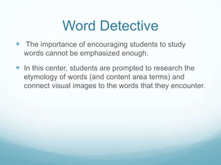 Word Detective
 The importance of encouraging students to study
  words cannot be emphasized enough.

 In this center, students are prompted to research the
  etymology of words (and content area terms) and
  connect visual images to the words that they encounter.
 