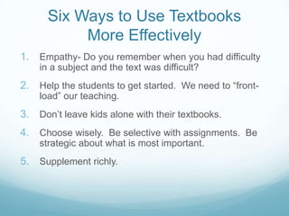 Six Ways to Use Textbooks
           More Effectively
1. Empathy- Do you remember when you had difficulty
    in a subject and the text was difficult?
2. Help the students to get started. We need to “front-
    load” our teaching.
3. Don‟t leave kids alone with their textbooks.
4. Choose wisely. Be selective with assignments. Be
    strategic about what is most important.
5. Supplement richly.
 