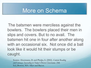 More on Schema

 The batsmen were merciless against the
bowlers. The bowlers placed their men in
slips and covers. But to no avail. The
batsmen hit one in four after another along
with an occasional six. Not once did a ball
look like it would hit their stumps or be
caught.
   Source: Alvermann, D. and Phelps, S. (2002). Content Reading
   and Literacy: Succeeding in Today’s Diverse Classrooms. (5th
   Ed.).Boston, MA: Allyn and Bacon.
 