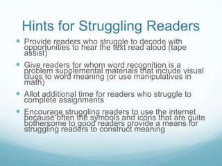 Hints for Struggling Readers
 Provide readers who struggle to decode with
  opportunities to hear the text read aloud (tape
  assist)
 Give readers for whom word recognition is a
  problem supplemental materials that include visual
  clues to word meaning (or use manipulatives in
  math)
 Allot additional time for readers who struggle to
  complete assignments
 Encourage struggling readers to use the internet
  because often the symbols and icons that are quite
  bothersome to good readers provide a means for
  struggling readers to construct meaning
 