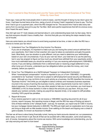 Internal Use Only
Owner: Digital Marketing Strategist
Revised: October 15, 2015
Page 9 of 28
How I Learned to Stop Worrying and Love the Taxes (and How to Avoid Surprises at Tax Time)
Written By: Karen Reed
Years ago, I was just like most people when it came to taxes. Just the thought of doing my tax return gave me
hives. I had been burned twice at tax time, owing a bunch of money I hadn’t expected to have to pay. The first
time I had to go on a payment plan, which the IRS charged me for. The second time I had to take every last
penny from my savings account to pay the Tax Man. Both were painful experiences that left me anxious every
time I heard the word “taxes.”
How did I get over it? I took classes and learned about it, and understanding taxes took my fear away. Not to
say that everyone shouldn’t have a healthy fear – the kind that jolts you into taking the steps needed to stay
out of trouble.
Here are some basics you should know to avoid being surprised at tax time, or later on after the IRS has a
chance to review your tax return:
1. Understand Your Tax Obligations for Any Income You Receive
If you are an employee, it’s important to make sure you are having the correct amount withheld from
your paychecks. Don’t listen to that coworker who says he takes six exemptions and gets thousands
back. Most likely, your tax situation is quite different, and you need to determine your withholdings
based on your own circumstances. If you do your own tax return, your best bet is to use the planning
tool in your tax program to figure out how much you should have withheld from your paychecks and/or
how much estimated taxes you should be sending in if you are receiving self-employment (1099-MISC)
income. If you are taking a distribution from a retirement plan or receiving a legal settlement or any
other lump sum of income, understand your tax obligations before you take the money, and, most
certainly, before you spend it.
2. Know Your Tax Obligations as a Self-Employed Taxpayer (or Independent Contractor)
When “nonemployee compensation” income is reported to you on a Form 1099-MISC, it is generally
considered to be “business” income and is subject to self-employment (social security and Medicare)
taxes. Although you may not think of your work activity as a business, the IRS classifies the income as
"Business Income." And while you are eligible to deduct ordinary and necessary business expenses
incurred in the course of earning this business income, certain requirements must be met in order to
deduct expenses. For example, if you pay other people to help you in your business, you must issue a
1099-MISC or W-2 to those workers in order to deduct the amounts you pay them. And you must
classify your workers correctly, making any payroll tax deposits timely, or be subject to stiff penalties
including 100% payroll tax penalties.
3. Report All Income
If you receive payment in cash or do not receive a 1099-MISC reporting document for all of your
income, report it anyway. Not reporting income is illegal, and the IRS has ways of finding out about it.
One of these methods is the “Lifestyle Audit.” Just say, for example, you report only $17,000 in income,
but your mortgage interest deduction is $28,000. The IRS just might want an explanation as to how you
are living so large with so little taxable income. Even walking on the beach and tripping over a chest of
gold is taxable; it’s known as Ascension to Wealth.
The fear we all have is about being financially ruined, having our bank accounts cleaned out, our possessions
taken away, or even thrown in jail. But all of that can be avoided with a little education, some smart planning,
and, of course, transparency about the income we receive. With some knowledge and understanding, you too
can stop worrying and learn to love taxes!
 