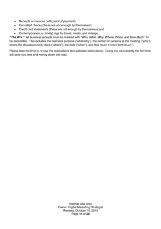 Internal Use Only
Owner: Digital Marketing Strategist
Revised: October 15, 2015
Page 11 of 28
 Receipts or invoices (with proof of payment);
 Cancelled checks (these are not enough by themselves);
 Credit card statements (these are not enough by themselves); and
 Contemporaneous (timely) logs for travel, meals, and mileage.
“The W’s.” All business receipts must be marked with “Who, What, Why, Where, When, and How Much,” to
be deductible. This includes the business purpose (“what/why”), the person or persons at the meeting (“who”),
where the discussion took place (“where”), the date (“when”), and how much it cost (“how much”).
Please take the time to review the publications and websites listed above. Doing the job correctly the first time
will save you time and money down the road.
 