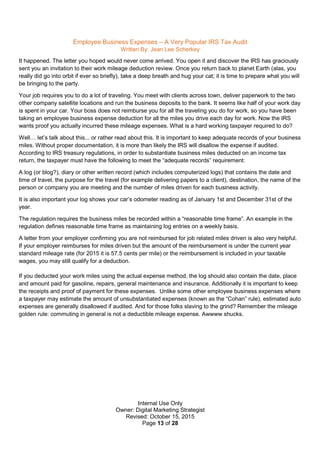 Internal Use Only
Owner: Digital Marketing Strategist
Revised: October 15, 2015
Page 13 of 28
Employee Business Expenses – A Very Popular IRS Tax Audit
Written By: Jean Lee Scherkey
It happened. The letter you hoped would never come arrived. You open it and discover the IRS has graciously
sent you an invitation to their work mileage deduction review. Once you return back to planet Earth (alas, you
really did go into orbit if ever so briefly), take a deep breath and hug your cat; it is time to prepare what you will
be bringing to the party.
Your job requires you to do a lot of traveling. You meet with clients across town, deliver paperwork to the two
other company satellite locations and run the business deposits to the bank. It seems like half of your work day
is spent in your car. Your boss does not reimburse you for all the traveling you do for work, so you have been
taking an employee business expense deduction for all the miles you drive each day for work. Now the IRS
wants proof you actually incurred these mileage expenses. What is a hard working taxpayer required to do?
Well… let’s talk about this... or rather read about this. It is important to keep adequate records of your business
miles. Without proper documentation, it is more than likely the IRS will disallow the expense if audited.
According to IRS treasury regulations, in order to substantiate business miles deducted on an income tax
return, the taxpayer must have the following to meet the “adequate records” requirement:
A log (or blog?), diary or other written record (which includes computerized logs) that contains the date and
time of travel, the purpose for the travel (for example delivering papers to a client), destination, the name of the
person or company you are meeting and the number of miles driven for each business activity.
It is also important your log shows your car’s odometer reading as of January 1st and December 31st of the
year.
The regulation requires the business miles be recorded within a “reasonable time frame”. An example in the
regulation defines reasonable time frame as maintaining log entries on a weekly basis.
A letter from your employer confirming you are not reimbursed for job related miles driven is also very helpful.
If your employer reimburses for miles driven but the amount of the reimbursement is under the current year
standard mileage rate (for 2015 it is 57.5 cents per mile) or the reimbursement is included in your taxable
wages, you may still qualify for a deduction.
If you deducted your work miles using the actual expense method, the log should also contain the date, place
and amount paid for gasoline, repairs, general maintenance and insurance. Additionally it is important to keep
the receipts and proof of payment for these expenses. Unlike some other employee business expenses where
a taxpayer may estimate the amount of unsubstantiated expenses (known as the “Cohan” rule), estimated auto
expenses are generally disallowed if audited. And for those folks slaving to the grind? Remember the mileage
golden rule: commuting in general is not a deductible mileage expense. Awwww shucks.
 