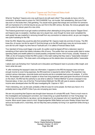 Internal Use Only
Owner: Digital Marketing Strategist
Revised: October 15, 2015
Page 14 of 28
Al “Scarface” Capone and The Financial Status Audit
Written By: Eric Linden
What do “Scarface” Capone and a tax audit have to do with each other? They actually do have a bit of a
connection. Scarface went to prison for TAX EVASION! Yup, not murder. Not racketeering. (Not sure if that
was even on the books then.) Not gambling. You would never guess that charge and conviction for someone
with as impressive of a criminal resume as you can find in the 20th century. But alas, the vicious gangster was
sent to prison for eleven years for a tax crime.
The Federal government must get creative sometimes when attempting to bring down elusive “Dapper Dons“,
and Capone was no exception. Scarface was not a stupid man, even though he never even completed the
sixth grade! He was masterful in removing himself from any connection to violence which, as you can imagine,
was quite frustrating for the FBI.
Enter the IRS. Maybe they would be able find something? Mr. Capone made lots and lots of money. The IRS
knew this, of course, but did he report it? And this brings us to the IRS audit topic many do not know exists. I
sure did not until I began my time here at TaxAudit.com. It is called a Financial Status Audit.
Your standard of living could trigger a tax audit. An auditor could be tipped off from a television report or
something of that nature that clearly indicates a life of luxury. The auditor then can access public data to review
spending habits and wealth patterns to reveal possibly unreported income. Kind of scary, actually. However, in
1998, an Act of Congress limited the IRS’s power in this realm stating that they need a “reasonable indication”
of probable tax evasion. This does seem a bit ambiguous as this statute does not properly define “reasonable
indication.”
I asked Jean Lee Scherkey from TaxAudit.com’s Education and Research team to provide a little insight, and
here’s what she said:
“If, after reviewing the taxpayer’s basic tax information, it appears to the IRS the taxpayer does not have
enough income to cover living expenses, the IRS examiner is required to delve further. The examiner may
conduct various interviews, reconcile books and records and do a complete bank account analysis. If, at this
time, the taxpayer is still unable to explain or show how living expenses were paid given the amount of income
on the return, the IRS has the authority to use what is called an “Indirect Method” to prove a taxpayer’s true
financial status. In fact, one of the five “Formal Indirect Methods” the IRS still uses to assess unreported
income were developed when the IRS was investigating Mr. Capone in 1931.”
That’s interesting, and, as she said, probably a little bit scary for some people. So there you have it. It is
probably best to stay off MTV Cribs if you are not paying your taxes.
We are not purporting that Capone was brought down because of a simple IRS audit. There is much more to
this investigation and subsequent conviction, but it does bring up a great illustration on how “living large,” as
the hip hop community likes to rap about, can be dangerous for any taxpayer who isn’t reporting all of their
income. More recent cases come to mind. Singer/songwriter Willie Nelson and actor Wesley Snipes have had
serious tax trouble and it, most likely, did not help they were probably not living in an apartment while driving a
Hyundai.
 