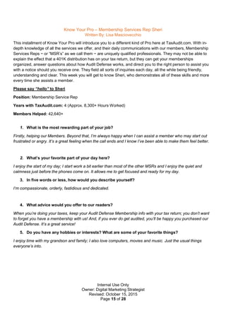 Internal Use Only
Owner: Digital Marketing Strategist
Revised: October 15, 2015
Page 15 of 28
Know Your Pro – Membership Services Rep Sheri
Written By: Lisa Masciovecchio
This installment of Know Your Pro will introduce you to a different kind of Pro here at TaxAudit.com. With in-
depth knowledge of all the services we offer, and their daily communications with our members, Membership
Services Reps − or “MSR’s” as we call them − are uniquely qualified professionals. They may not be able to
explain the effect that a 401K distribution has on your tax return, but they can get your memberships
organized, answer questions about how Audit Defense works, and direct you to the right person to assist you
with a notice should you receive one. They field all sorts of inquiries each day, all the while being friendly,
understanding and clear. This week you will get to know Sheri, who demonstrates all of these skills and more
every time she assists a member.
Please say “hello” to Sheri
Position: Membership Service Rep
Years with TaxAudit.com: 4 (Approx. 8,300+ Hours Worked)
Members Helped: 42,640+
1. What is the most rewarding part of your job?
Firstly, helping our Members. Beyond that, I’m always happy when I can assist a member who may start out
frustrated or angry. It’s a great feeling when the call ends and I know I’ve been able to make them feel better.
2. What’s your favorite part of your day here?
I enjoy the start of my day; I start work a bit earlier than most of the other MSRs and I enjoy the quiet and
calmness just before the phones come on. It allows me to get focused and ready for my day.
3. In five words or less, how would you describe yourself?
I’m compassionate, orderly, fastidious and dedicated.
4. What advice would you offer to our readers?
When you’re doing your taxes, keep your Audit Defense Membership info with your tax return; you don’t want
to forget you have a membership with us! And, if you ever do get audited, you’ll be happy you purchased our
Audit Defense. It’s a great service!
5. Do you have any hobbies or interests? What are some of your favorite things?
I enjoy time with my grandson and family; I also love computers, movies and music. Just the usual things
everyone’s into.
 