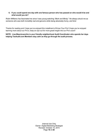 Internal Use Only
Owner: Digital Marketing Strategist
Revised: October 15, 2015
Page 16 of 28
6. If you could spend one day with one famous person who has passed on who would it be and
what would you do?
Robin Williams has fascinated me since I was young watching “Mork and Mindy.” He always struck me as
someone who was both incredibly real and genuine while being absolutely funny, and kind.
Thanks for reading and I hope you’ve enjoyed this installment of Know Your Pro! I hope you’ve enjoyed
learning more about our Pro’s; keep an eye out for more great insight into our Pro’s soon!
NOTE: Lisa Masciovecchio is your friendly neighborhood Audit Coordinator who spends her days
helping TaxAudit.com Members stay calm as they go through the audit process.
 