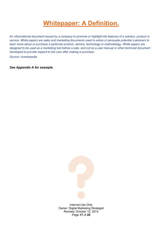 Internal Use Only
Owner: Digital Marketing Strategist
Revised: October 15, 2015
Page 17 of 28
Whitepaper: A Definition.
An informational document issued by a company to promote or highlight the features of a solution, product or
service. White papers are sales and marketing documents used to entice or persuade potential customers to
learn more about or purchase a particular product, service, technology or methodology. White papers are
designed to be used as a marketing tool before a sale, and not as a user manual or other technical document
developed to provide support to the user after making a purchase.
Source: Investopedia
See Appendix A for example.
 