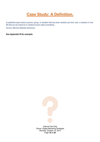 Internal Use Only
Owner: Digital Marketing Strategist
Revised: October 15, 2015
Page 18 of 28
Case Study: A Definition.
A published report about a person, group, or situation that has been studied over time; also: a situation in real
life that can be looked at or studied to learn about something
Source: Merriam Webster Dictionary
See Appendix B for example.
 