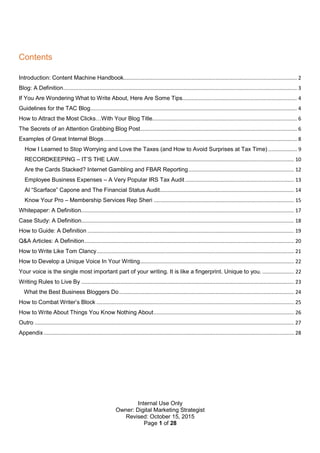 Internal Use Only
Owner: Digital Marketing Strategist
Revised: October 15, 2015
Page 1 of 28
Contents
Introduction: Content Machine Handbook................................................................................................................... 2
Blog: A Definition........................................................................................................................................................... 3
If You Are Wondering What to Write About, Here Are Some Tips............................................................................ 4
Guidelines for the TAC Blog......................................................................................................................................... 4
How to Attract the Most Clicks…With Your Blog Title................................................................................................ 6
The Secrets of an Attention Grabbing Blog Post........................................................................................................ 6
Examples of Great Internal Blogs................................................................................................................................ 8
How I Learned to Stop Worrying and Love the Taxes (and How to Avoid Surprises at Tax Time) ................... 9
RECORDKEEPING – IT’S THE LAW.................................................................................................................... 10
Are the Cards Stacked? Internet Gambling and FBAR Reporting...................................................................... 12
Employee Business Expenses – A Very Popular IRS Tax Audit ........................................................................ 13
Al “Scarface” Capone and The Financial Status Audit......................................................................................... 14
Know Your Pro – Membership Services Rep Sheri ............................................................................................. 15
Whitepaper: A Definition............................................................................................................................................. 17
Case Study: A Definition............................................................................................................................................. 18
How to Guide: A Definition ......................................................................................................................................... 19
Q&A Articles: A Definition........................................................................................................................................... 20
How to Write Like Tom Clancy................................................................................................................................... 21
How to Develop a Unique Voice In Your Writing...................................................................................................... 22
Your voice is the single most important part of your writing. It is like a fingerprint. Unique to you. ..................... 22
Writing Rules to Live By ............................................................................................................................................. 23
What the Best Business Bloggers Do.................................................................................................................... 24
How to Combat Writer’s Block ................................................................................................................................... 25
How to Write About Things You Know Nothing About............................................................................................. 26
Outro ............................................................................................................................................................................ 27
Appendix...................................................................................................................................................................... 28
 