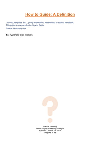 Internal Use Only
Owner: Digital Marketing Strategist
Revised: October 15, 2015
Page 19 of 28
How to Guide: A Definition
A book, pamphlet, etc..., giving information, instructions, or advice; handbook.
This guide is an example of a How to Guide.
Source: Dictionary.com
See Appendix C for example.
 
