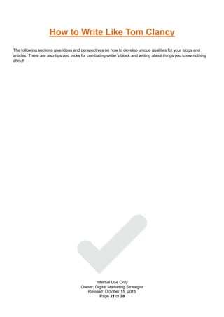 Internal Use Only
Owner: Digital Marketing Strategist
Revised: October 15, 2015
Page 21 of 28
How to Write Like Tom Clancy
The following sections give ideas and perspectives on how to develop unique qualities for your blogs and
articles. There are also tips and tricks for combating writer’s block and writing about things you know nothing
about!
 
