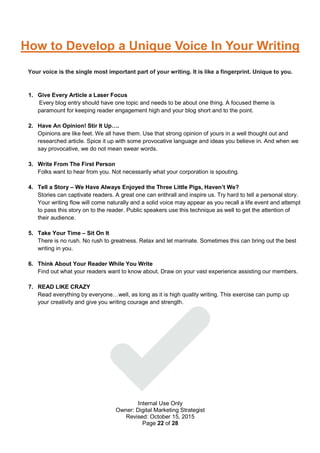 Internal Use Only
Owner: Digital Marketing Strategist
Revised: October 15, 2015
Page 22 of 28
How to Develop a Unique Voice In Your Writing
Your voice is the single most important part of your writing. It is like a fingerprint. Unique to you.
1. Give Every Article a Laser Focus
Every blog entry should have one topic and needs to be about one thing. A focused theme is
paramount for keeping reader engagement high and your blog short and to the point.
2. Have An Opinion! Stir It Up….
Opinions are like feet. We all have them. Use that strong opinion of yours in a well thought out and
researched article. Spice it up with some provocative language and ideas you believe in. And when we
say provocative, we do not mean swear words.
3. Write From The First Person
Folks want to hear from you. Not necessarily what your corporation is spouting.
4. Tell a Story – We Have Always Enjoyed the Three Little Pigs, Haven’t We?
Stories can captivate readers. A great one can enthrall and inspire us. Try hard to tell a personal story.
Your writing flow will come naturally and a solid voice may appear as you recall a life event and attempt
to pass this story on to the reader. Public speakers use this technique as well to get the attention of
their audience.
5. Take Your Time – Sit On It
There is no rush. No rush to greatness. Relax and let marinate. Sometimes this can bring out the best
writing in you.
6. Think About Your Reader While You Write
Find out what your readers want to know about. Draw on your vast experience assisting our members.
7. READ LIKE CRAZY
Read everything by everyone…well, as long as it is high quality writing. This exercise can pump up
your creativity and give you writing courage and strength.
 