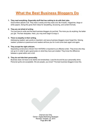Internal Use Only
Owner: Digital Marketing Strategist
Revised: October 15, 2015
Page 24 of 28
What the Best Business Bloggers Do
1. They read everything. Especially stuff that has nothing to do with their jobs.
Good writers absorb it all. They read a variety and they read a lot. Be it books, magazines, blogs or
white papers. Doing this gives them ideas for storytelling, structuring, and content formats.
2. They are not afraid of writing
You just have to write and the best business bloggers do just that. The more you do anything, the better
you get. The fear dissipates. Heck, you may even begin to enjoy it.
3. There is empathy in their writing.
Addressing readers’ pain points is important, and savvy business bloggers never forget this. Solving
readers’ problems is paramount and readers will love you for it and come back again and again.
4. They accept the right criticism.
Separating constructive criticism from HATERS is important to an effective writer. They know who they
can go to in order to get a good pulse on what they have just created. They know the difference
between a great editor and a troll.
5. They do not hide their personality.
Business does not have to be sterile and emotionless. Lose the tie and let your personality shine.
Personal quirks are acceptable. We are people, you know? The best business bloggers know this.
 