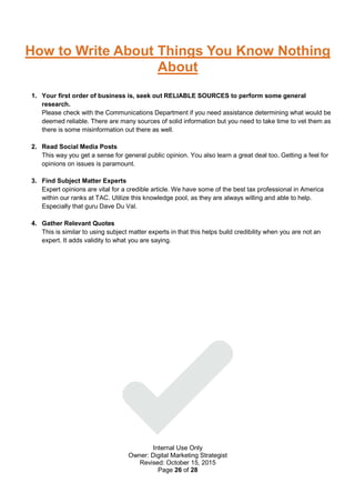 Internal Use Only
Owner: Digital Marketing Strategist
Revised: October 15, 2015
Page 26 of 28
How to Write About Things You Know Nothing
About
1. Your first order of business is, seek out RELIABLE SOURCES to perform some general
research.
Please check with the Communications Department if you need assistance determining what would be
deemed reliable. There are many sources of solid information but you need to take time to vet them as
there is some misinformation out there as well.
2. Read Social Media Posts
This way you get a sense for general public opinion. You also learn a great deal too. Getting a feel for
opinions on issues is paramount.
3. Find Subject Matter Experts
Expert opinions are vital for a credible article. We have some of the best tax professional in America
within our ranks at TAC. Utilize this knowledge pool, as they are always willing and able to help.
Especially that guru Dave Du Val.
4. Gather Relevant Quotes
This is similar to using subject matter experts in that this helps build credibility when you are not an
expert. It adds validity to what you are saying.
 