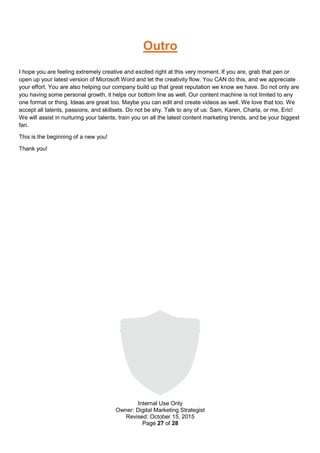 Internal Use Only
Owner: Digital Marketing Strategist
Revised: October 15, 2015
Page 27 of 28
Outro
I hope you are feeling extremely creative and excited right at this very moment. If you are, grab that pen or
open up your latest version of Microsoft Word and let the creativity flow. You CAN do this, and we appreciate
your effort. You are also helping our company build up that great reputation we know we have. So not only are
you having some personal growth, it helps our bottom line as well. Our content machine is not limited to any
one format or thing. Ideas are great too. Maybe you can edit and create videos as well. We love that too. We
accept all talents, passions, and skillsets. Do not be shy. Talk to any of us: Sam, Karen, Charla, or me, Eric!
We will assist in nurturing your talents, train you on all the latest content marketing trends, and be your biggest
fan.
This is the beginning of a new you!
Thank you!
 