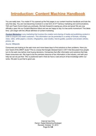 Internal Use Only
Owner: Digital Marketing Strategist
Revised: October 15, 2015
Page 2 of 28
Introduction: Content Machine Handbook
You are really here. You made it! You opened up the first pages in our content machine handbook and took the
very first step. You are now becoming involved in a new form of 21st
Century marketing and communications.
TAC and Team Comm thank you profusely. We look forward to seeing you shine and grow! We are now
officially a year into our Content Machine rollout and we are happy to say it is has some momentum! This takes
time. Let’s begin with the official definition of content marketing:
Content Marketing is any marketing that involves the creation and sharing of media and publishing content in
order to acquire and retain customers. This information can be presented in a variety of formats, including
news, video, white papers, e-books, infographics, case studies, how-to guides, question and answer articles,
photos, etc.
Source: Wikipedia
Consumers are looking to the web more and more these days to find solutions to their problems. Have you
ever heard of the ZMOT study? This is a study that Google released back in 2011 that discussed how people
turn to the web now before most buying decisions. Companies that offer information and solutions that help
these consumers win. We hope to be the premiere resource of tax information in the industry, and with your
help we can do just that. TAC is positioned well in that we have a vast amount of tax knowledge within our
ranks. We plan to put that to good use.
 