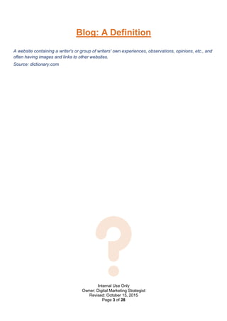 Internal Use Only
Owner: Digital Marketing Strategist
Revised: October 15, 2015
Page 3 of 28
Blog: A Definition
A website containing a writer's or group of writers' own experiences, observations, opinions, etc., and
often having images and links to other websites.
Source: dictionary.com
 