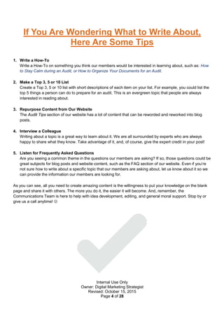 Internal Use Only
Owner: Digital Marketing Strategist
Revised: October 15, 2015
Page 4 of 28
If You Are Wondering What to Write About,
Here Are Some Tips
1. Write a How-To
Write a How-To on something you think our members would be interested in learning about, such as: How
to Stay Calm during an Audit, or How to Organize Your Documents for an Audit.
2. Make a Top 3, 5 or 10 List
Create a Top 3, 5 or 10 list with short descriptions of each item on your list. For example, you could list the
top 5 things a person can do to prepare for an audit. This is an evergreen topic that people are always
interested in reading about.
3. Repurpose Content from Our Website
The Audit Tips section of our website has a lot of content that can be reworded and reworked into blog
posts.
4. Interview a Colleague
Writing about a topic is a great way to learn about it. We are all surrounded by experts who are always
happy to share what they know. Take advantage of it, and, of course, give the expert credit in your post!
5. Listen for Frequently Asked Questions
Are you seeing a common theme in the questions our members are asking? If so, those questions could be
great subjects for blog posts and website content, such as the FAQ section of our website. Even if you’re
not sure how to write about a specific topic that our members are asking about, let us know about it so we
can provide the information our members are looking for.
As you can see, all you need to create amazing content is the willingness to put your knowledge on the blank
page and share it with others. The more you do it, the easier it will become. And, remember, the
Communications Team is here to help with idea development, editing, and general moral support. Stop by or
give us a call anytime! 
 