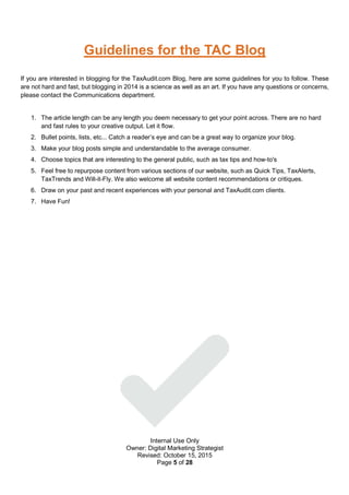 Internal Use Only
Owner: Digital Marketing Strategist
Revised: October 15, 2015
Page 5 of 28
Guidelines for the TAC Blog
If you are interested in blogging for the TaxAudit.com Blog, here are some guidelines for you to follow. These
are not hard and fast, but blogging in 2014 is a science as well as an art. If you have any questions or concerns,
please contact the Communications department.
1. The article length can be any length you deem necessary to get your point across. There are no hard
and fast rules to your creative output. Let it flow.
2. Bullet points, lists, etc... Catch a reader’s eye and can be a great way to organize your blog.
3. Make your blog posts simple and understandable to the average consumer.
4. Choose topics that are interesting to the general public, such as tax tips and how-to's
5. Feel free to repurpose content from various sections of our website, such as Quick Tips, TaxAlerts,
TaxTrends and Will-it-Fly. We also welcome all website content recommendations or critiques.
6. Draw on your past and recent experiences with your personal and TaxAudit.com clients.
7. Have Fun!
 