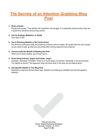 Internal Use Only
Owner: Digital Marketing Strategist
Revised: October 15, 2015
Page 7 of 28
The Secrets of an Attention Grabbing Blog
Post
1. Share a Quote
People love quotes. They identify with inspiration and struggle. It is especially profound when they see
a quote from someone famous they admire.
2. Use An Analogy, Metaphor, or Simile
Your topic is like...
3. Use A Shocking Statistic or Be Controversial
We all know controversy sells and anything contrarian will turn heads. Be careful with this one, though,
as you need to back up what you are writing with a strong argument and evidence.
4. Communicate the Benefit of Reading the Post
When you’re done reading, you’ll know how to...
5. Avoid Using Industry Jargon and Insider Jargon
Example: “Accession of Wealth” There is so much jargon in business. Especially in the tax business.
Try mightily to avoid it. The layperson does not know what in the heck you are talking about.
6. Use Specific Details in Your Blog Post
Big Data is a big buzz phrase these days. Statistics and data give credibility and will hold people’s
attention.
 