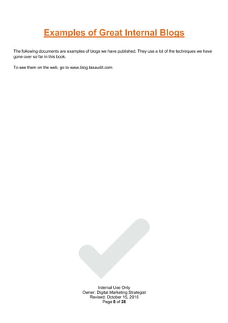 Internal Use Only
Owner: Digital Marketing Strategist
Revised: October 15, 2015
Page 8 of 28
Examples of Great Internal Blogs
The following documents are examples of blogs we have published. They use a lot of the techniques we have
gone over so far in this book.
To see them on the web, go to www.blog.taxaudit.com.
 