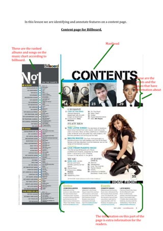 In this lesson we are identifying and annotate features on a content page.

                                  Content page for Billboard.



                                                                  Masthead
These are the ranked
albums and songs on the
music chart according to
billboard.




                                                                                       These are the
                                                                                       artists and the
                                                                                       pages that have
                                                                                       information about
                                                                                       it.




                                                           The information on this part of the
                                                           page is extra information for the
                                                           readers.
 