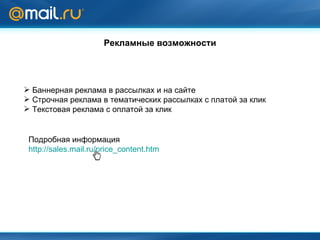 Рекламные возможности Баннерная реклама в рассылках и на сайте Строчная реклама в тематических рассылках   с платой за клик Текстовая реклама с оплатой за клик Подробная информация http://sales.mail.ru/price_content.htm 