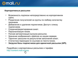 Корпоративные рассылки Возможность подписки непосредственно на корпоративном сайте. Разделение получателей на группы по любому количеству признаков. Добавление и удаление подписчиков. Доступ к списку подписчиков. Создание/редактирование анкет. Персонализация писем. Полная автоматизация выпуска рассылок. Хранение изображений и файлов на нашем сервере. Таргетинг рассылки по результатам заполнения анкет. Статистика переходов по ссылкам из текста писем. Загрузка базы подписчиков для единичной рассылки ( API ) . Подробнее о корпоративных рассылках и тарифах http://content.mail.ru/corp 