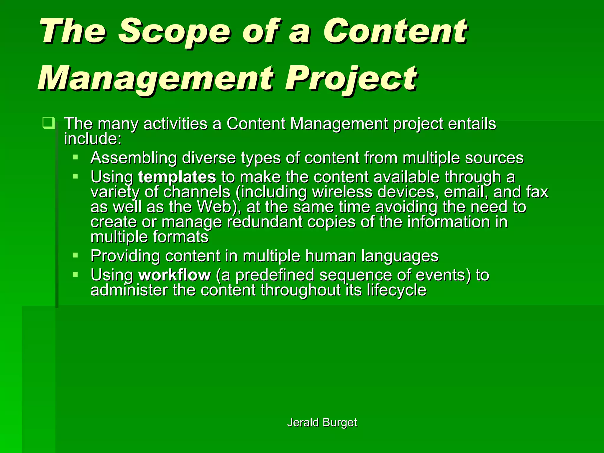 The Scope of a Content Management Project The many activities a Content Management project entails include: Assembling diverse types of content from multiple sources Using  templates  to make the content available through a variety of channels (including wireless devices, email, and fax as well as the Web), at the same time avoiding the need to create or manage redundant copies of the information in multiple formats Providing content in multiple human languages Using  workflow  (a predefined sequence of events) to administer the content throughout its lifecycle 