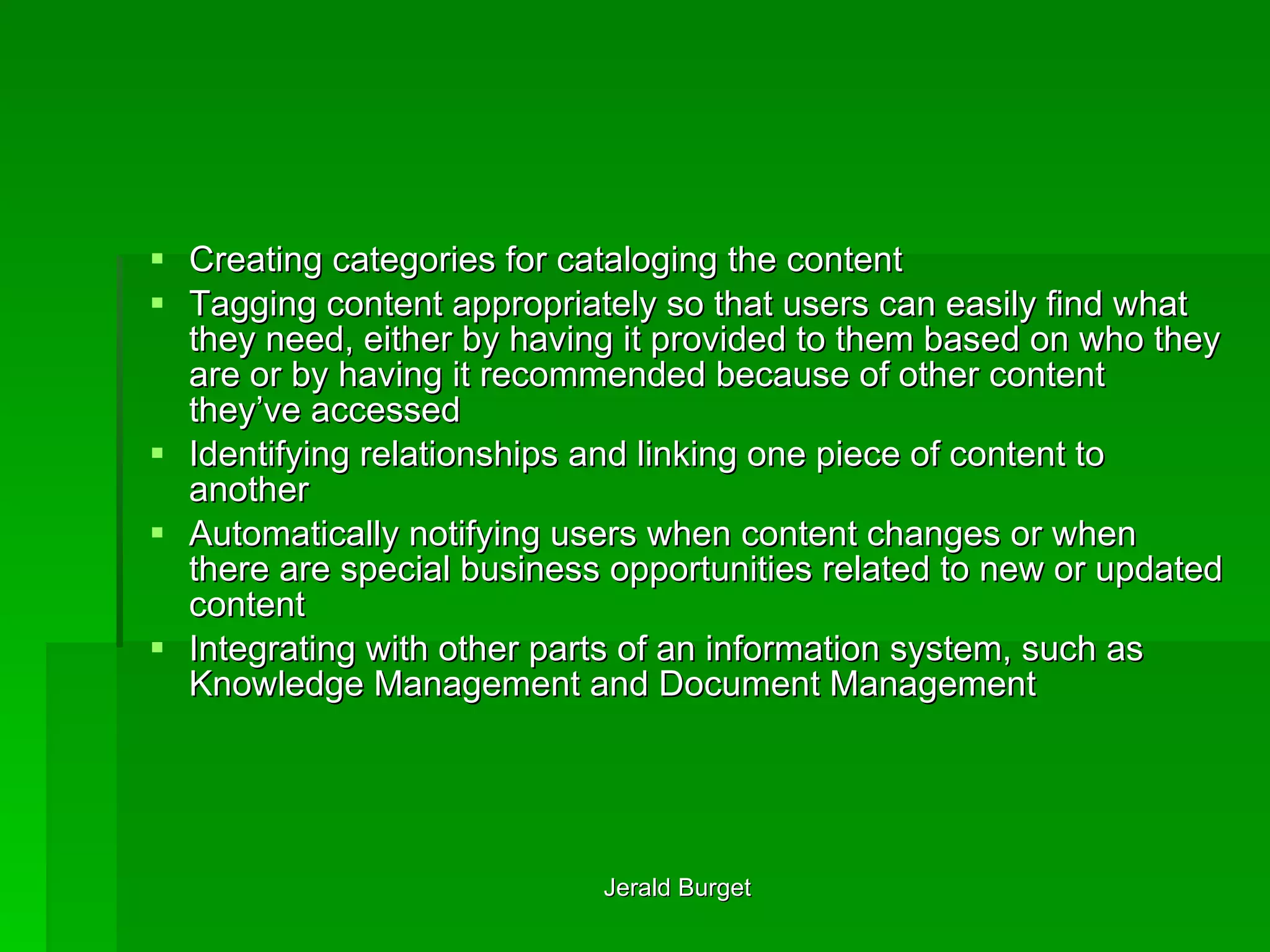 Creating categories for cataloging the content Tagging content appropriately so that users can easily find what they need, either by having it provided to them based on who they are or by having it recommended because of other content they’ve accessed Identifying relationships and linking one piece of content to another Automatically notifying users when content changes or when there are special business opportunities related to new or updated content Integrating with other parts of an information system, such as Knowledge Management and Document Management 