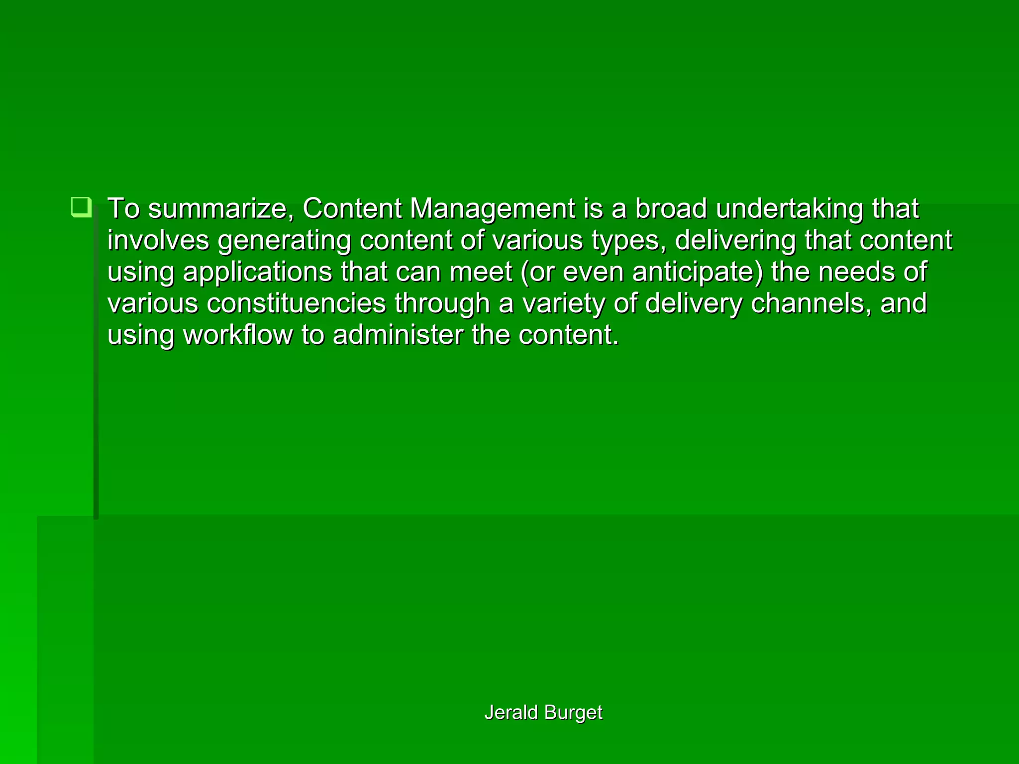 To summarize, Content Management is a broad undertaking that involves generating content of various types, delivering that content using applications that can meet (or even anticipate) the needs of various constituencies through a variety of delivery channels, and using workflow to administer the content. 