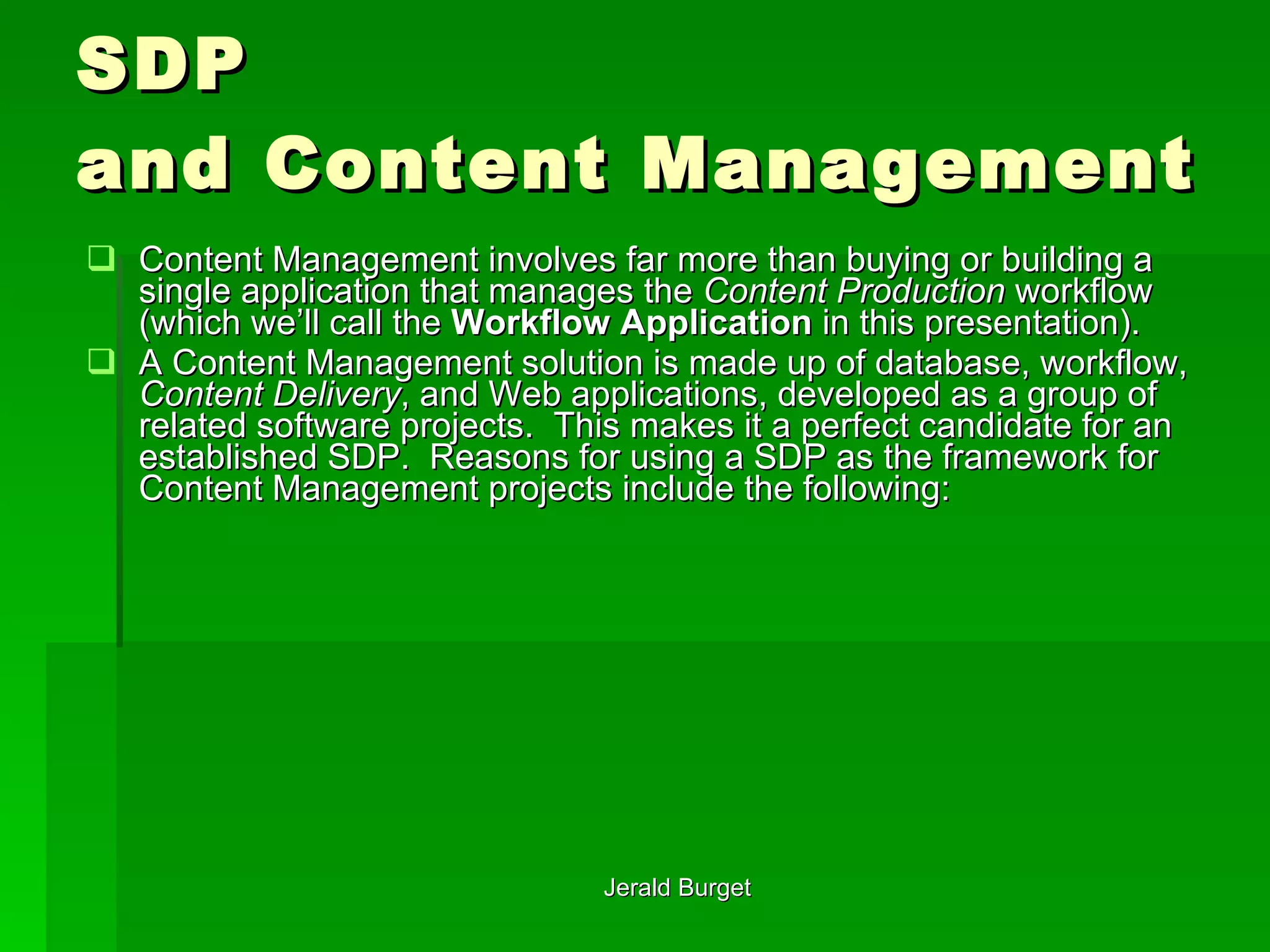 SDP  and Content Management Content Management involves far more than buying or building a single application that manages the  Content Production  workflow (which we’ll call the  Workflow Application  in this presentation).  A Content Management solution is made up of database, workflow,  Content Delivery , and Web applications, developed as a group of related software projects.  This makes it a perfect candidate for an established SDP.  Reasons for using a SDP as the framework for Content Management projects include the following: 