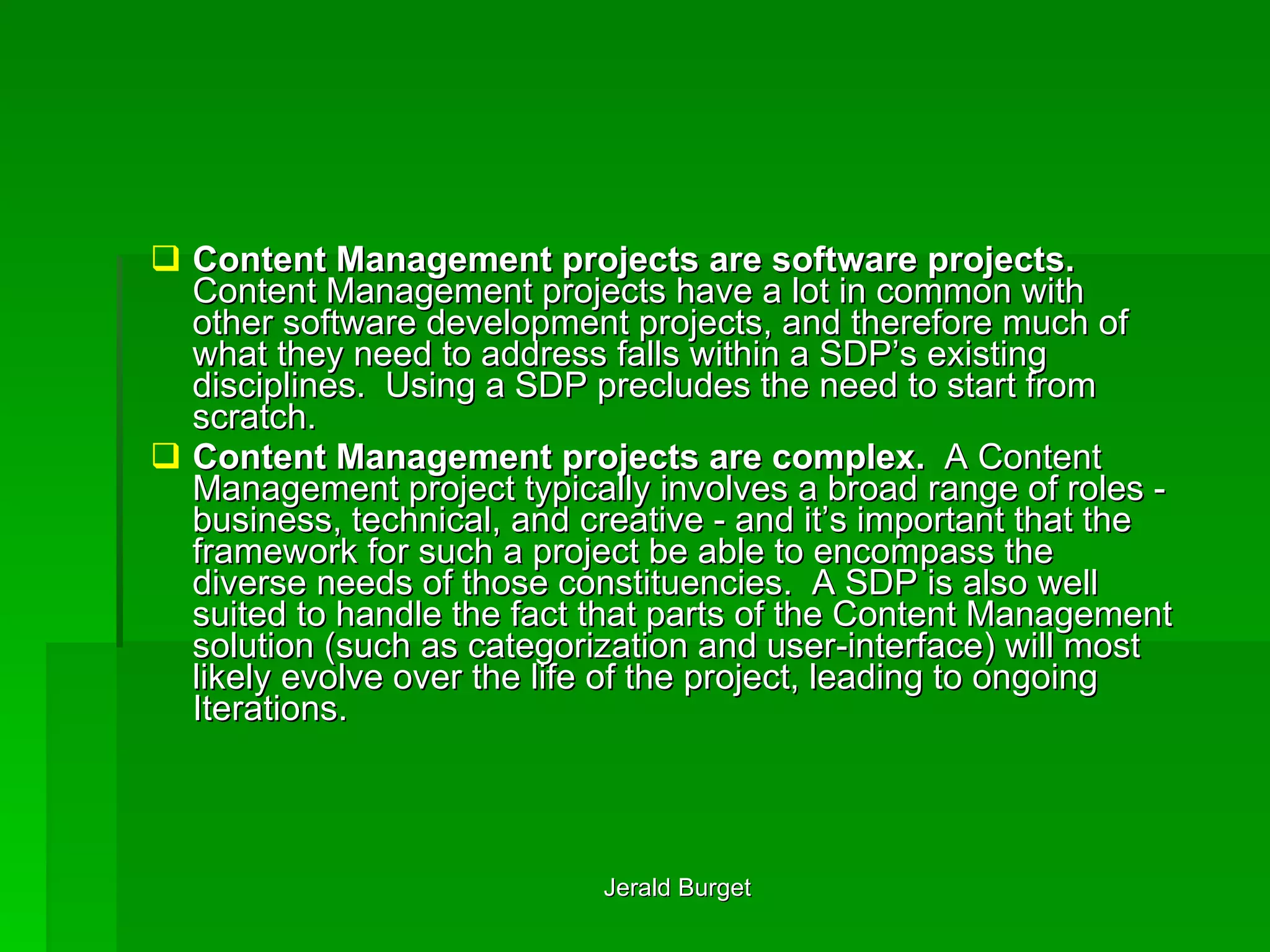 Content Management projects are software projects.  Content Management projects have a lot in common with other software development projects, and therefore much of what they need to address falls within a SDP’s existing disciplines.  Using a SDP precludes the need to start from scratch.  Content Management projects are complex.  A Content Management project typically involves a broad range of roles - business, technical, and creative - and it’s important that the framework for such a project be able to encompass the diverse needs of those constituencies.  A SDP is also well suited to handle the fact that parts of the Content Management solution (such as categorization and user-interface) will most likely evolve over the life of the project, leading to ongoing Iterations. 