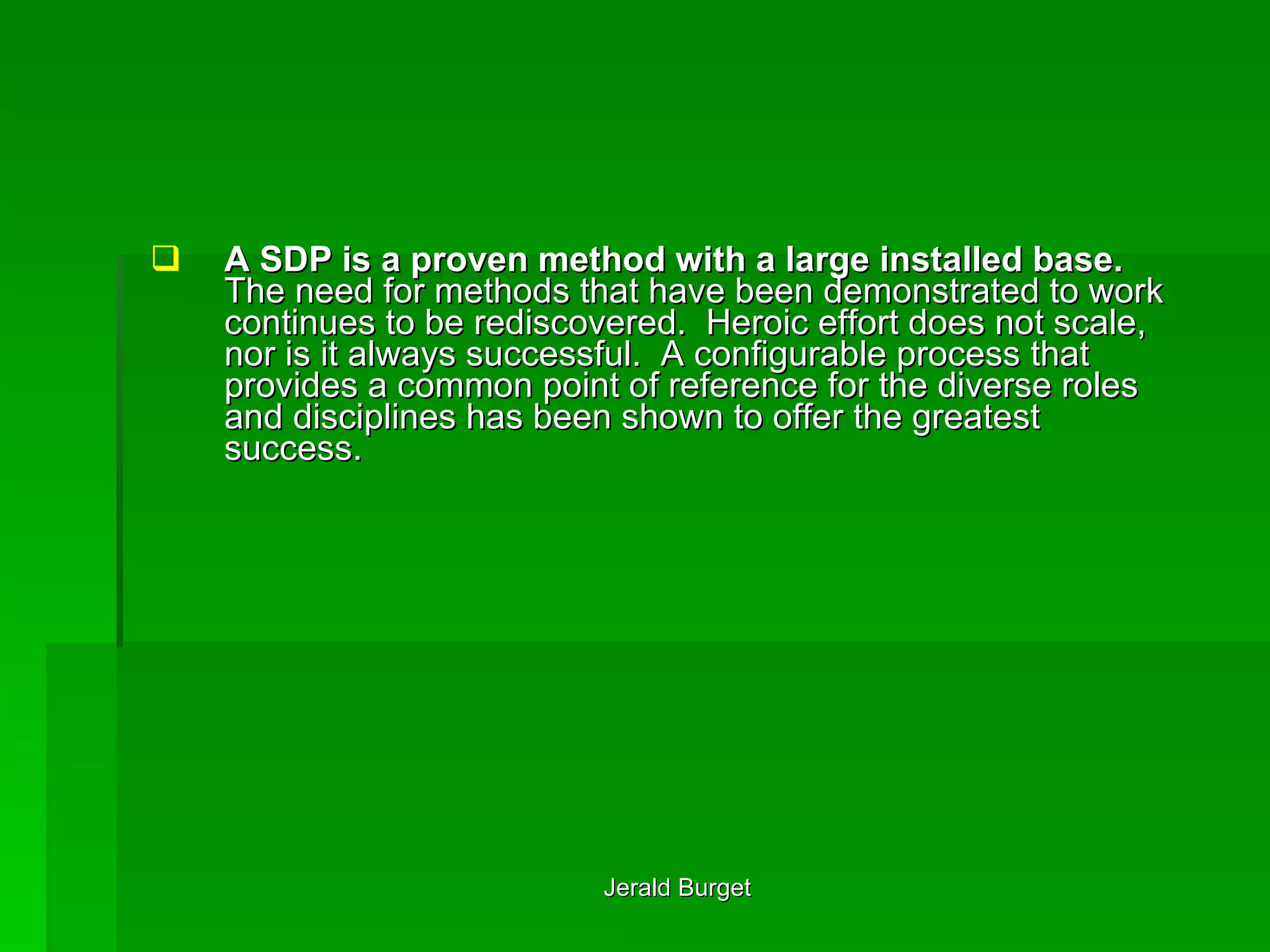 A SDP is a proven method with a large installed base.  The need for methods that have been demonstrated to work continues to be rediscovered.  Heroic effort does not scale, nor is it always successful.  A configurable process that provides a common point of reference for the diverse roles and disciplines has been shown to offer the greatest success.  