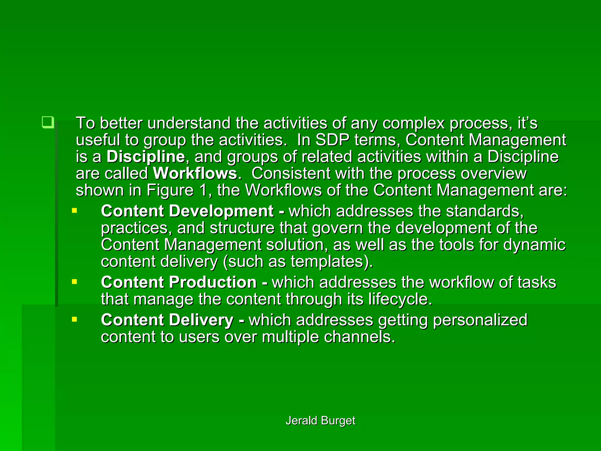 To better understand the activities of any complex process, it’s useful to group the activities.  In SDP terms, Content Management is a  Discipline , and groups of related activities within a Discipline are called  Workflows .  Consistent with the process overview shown in Figure 1, the Workflows of the Content Management are: Content Development -  which addresses the standards, practices, and structure that govern the development of the Content Management solution, as well as the tools for dynamic content delivery (such as templates). Content Production -  which addresses the workflow of tasks that manage the content through its lifecycle. Content Delivery -  which addresses getting personalized content to users over multiple channels. 