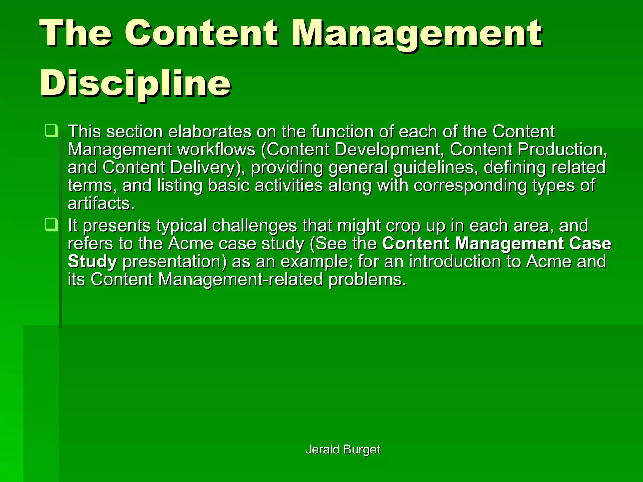 The Content Management Discipline This section elaborates on the function of each of the Content Management workflows (Content Development, Content Production, and Content Delivery), providing general guidelines, defining related terms, and listing basic activities along with corresponding types of artifacts. It presents typical challenges that might crop up in each area, and refers to the Acme case study (See the  Content Management Case Study  presentation) as an example; for an introduction to Acme and its Content Management-related problems.  