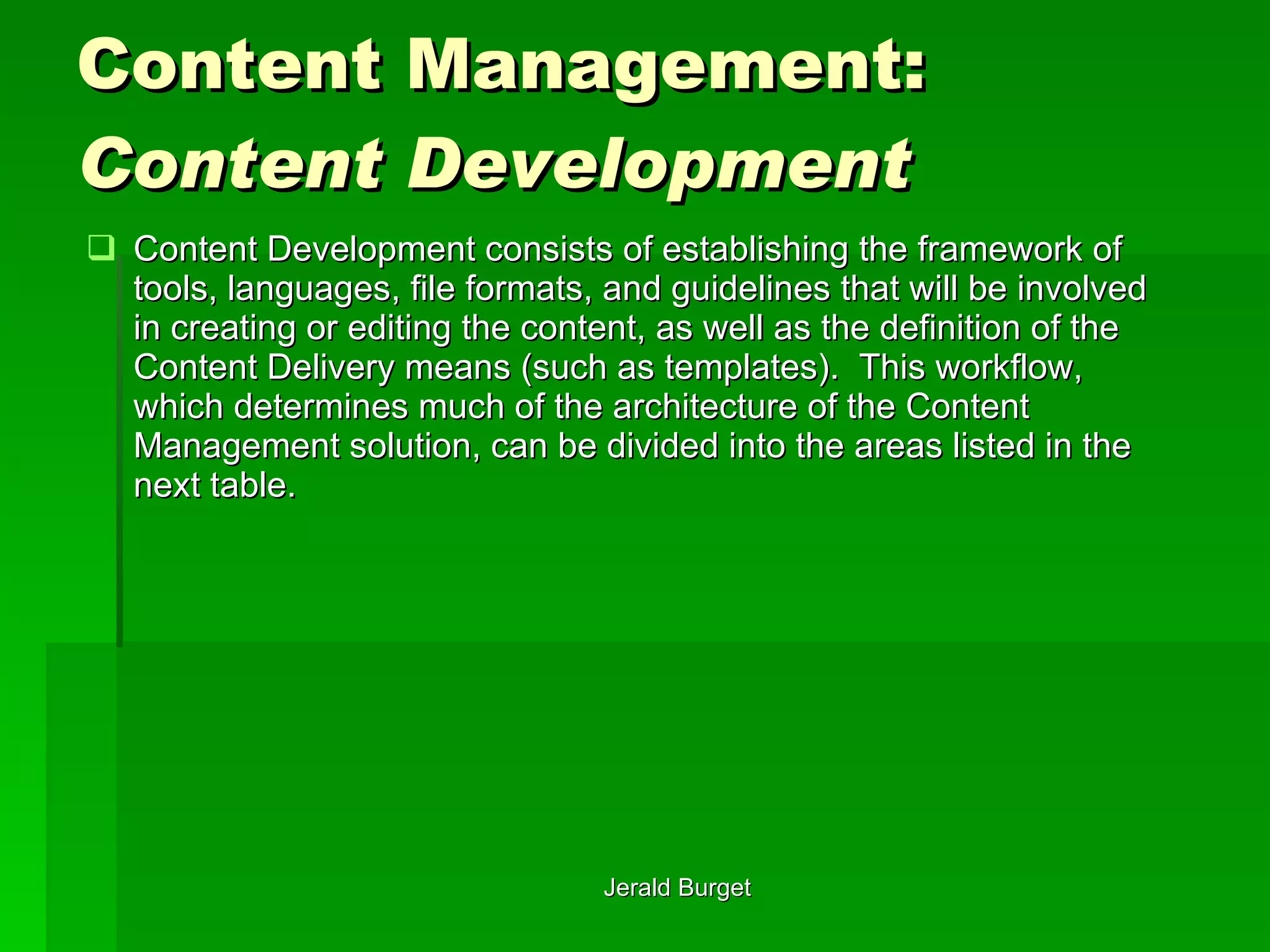 Content Management:  Content Development Content Development   consists of establishing the framework of tools, languages, file formats, and guidelines that will be involved in creating or editing the content, as well as the definition of the Content Delivery means (such as templates).  This workflow, which determines much of the architecture of the Content Management solution, can be divided into the areas listed in the next table. 