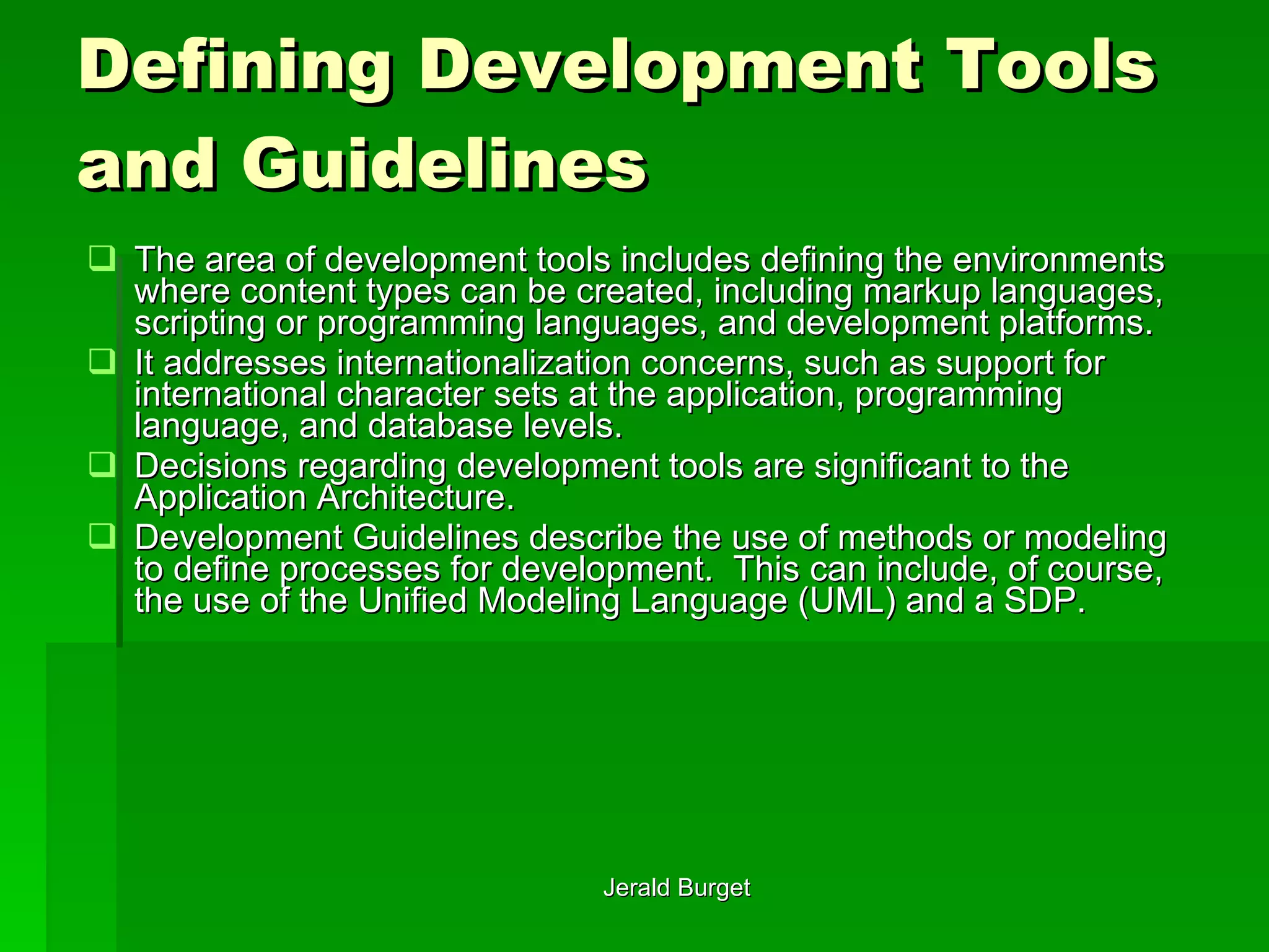 Defining Development Tools and Guidelines The area of development tools includes defining the environments where content types can be created, including markup languages, scripting or programming languages, and development platforms.  It addresses internationalization concerns, such as support for international character sets at the application, programming language, and database levels.  Decisions regarding development tools are significant to the Application Architecture. Development Guidelines describe the use of methods or modeling to define processes for development.  This can include, of course, the use of the Unified Modeling Language (UML) and a SDP. 