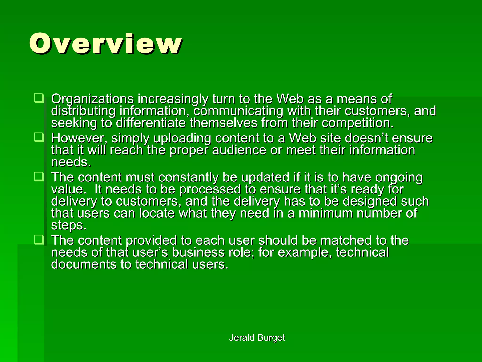 Overview Organizations increasingly turn to the Web as a means of distributing information, communicating with their customers, and seeking to differentiate themselves from their competition.  However, simply uploading content to a Web site doesn’t ensure that it will reach the proper audience or meet their information needs.  The content must constantly be updated if it is to have ongoing value.  It needs to be processed to ensure that it’s ready for delivery to customers, and the delivery has to be designed such that users can locate what they need in a minimum number of steps.  The content provided to each user should be matched to the needs of that user’s business role; for example, technical documents to technical users. 